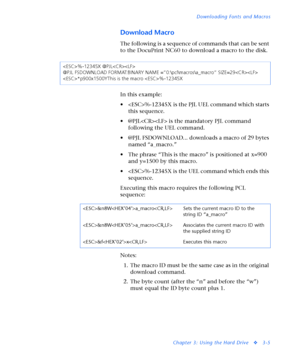 Page 127Downloading Fonts and Macros
Chapter 3: Using the Hard Drive
v3-5
Download Macro
Th e followin g  is a seq uen ce  of co m ma n ds th at ca n  be sen t 
to the DocuPrint NC60 to download a macro to the disk.
In this example:
• %-12345X is the PJL UEL command which starts 
this sequence.
• @PJL is the mandatory PJL command 
following the UEL command.
• @PJL FSDOWNLOAD... downloads a macro of 29 bytes 
named “a_macro.”
• The phrase “This is the macro” is positioned at x=900 
and y=1500 by this macro.
•...