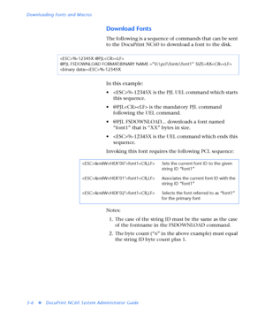 Page 128Downloading Fonts and Macros
3-6
vDocuPrint NC60 System Administrator Guide
Download Fonts
Th e followin g  is a seq uen ce  of co m ma n ds th at ca n  be sen t 
to the DocuPrint NC60 to download a font to the disk.
In this example:
• %-12345X is the PJL UEL command which starts 
this sequence.
• @PJL is the mandatory PJL command 
following the UEL command.
• @PJL FSDOWNLOAD... downloads a font named 
“font1” that is “XX” bytes in size.
• %-12345X is the UEL command which ends this 
sequence.
Invoking...