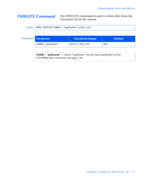 Page 129Downloading Fonts and Macros
Chapter 3: Using the Hard Drive
v3-7
FSDELETE CommandThe FSDELETE command is used to delete files from the 
DocuPrint NC60 file system.
Syntax@PJL FSDELETE NAME = “
pathname” [] 
Parameters
ParameterFunctional RangeDefault
NAME=”
pathname” ASCII 01 thru 255 N/A
NAME = 
“pathname” — where “
pathname” has the same parameters as the 
FSDOWNLOAD command (see page 3-4).
Downloaded From ManualsPrinter.com Manuals 