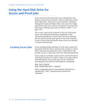 Page 130Using the Hard Disk Drive for Secure and Proof Jobs
3-8
vDocuPrint NC60 System Administrator Guide
Using the Hard Disk Drive for 
Secure and Proof Jobs
Secure and proof jobs that have been submitted to the 
printer are stored as processed, ready-to-print files on the 
Hard Disk Drive. These jobs can be printed (or deleted) 
through the Password Menu where you enter the 4-digit 
password for the job or jobs to be printed. Procedures for 
printing or deleting these jobs are listed in Table 1.7 on 
page...