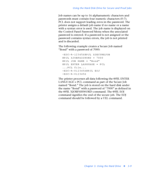 Page 131Using the Hard Disk Drive for Secure and Proof Jobs
Chapter 3: Using the Hard Drive
v3-9
Job names can be up to 16 alphanumeric characters and 
passwords must contain four numeric characters (0-7). 
PCL does not support leading zeros in the password. The 
printer assigns a default job name if no name or a name 
with a syntax error is used. The job name is displayed on 
the Control Panel Password Menu when the associated 
password is entered. If a password is not assigned or the 
password contains syntax...