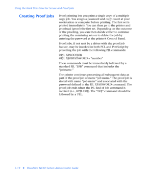 Page 132Using the Hard Disk Drive for Secure and Proof Jobs
3-10
vDocuPrint NC60 System Administrator Guide
Creating Proof JobsProof printing lets you print a single copy of a multiple 
copy job. You assign a password and copy count at your 
workstation or computer before printing. The first set is 
printed immediately. You can then go to the printer and 
proofread (proof) the first set. Depending on the outcome 
of the proofing, you can then decide either to continue 
printing the remaining sets or to delete...