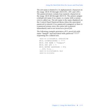 Page 133Using the Hard Disk Drive for Secure and Proof Jobs
Chapter 3: Using the Hard Drive
v3-11
The job name is limited to 16 alphanumeric characters in 
the range ASCII 30 through ASCII 255,  and . 
The password must contain four numeric characters in 
the range ASCII 48 through ASCII 55. The printer assigns 
a default job name if no name or a name with a syntax 
error is called out. The job name is the name displayed on 
the Control Panel Password Menu when the associated 
password is entered. If no password...