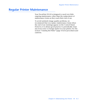 Page 137Regular Printer Maintenance
Chapter 4: Maintaining the Printer
v4-3
Regular Printer Maintenance
Your DocuPrint NC60 is designed to need very little 
ongoing maintenance other than the replacement of 
maintenance items as they reach their end of use.
To avoid untimely image quality problems, we 
recommend that you replace maintenance items when 
the end of use warnings appear on the Control Panel. 
However, it is always good practice to periodically clean 
any loose toner or foreign matter in your...