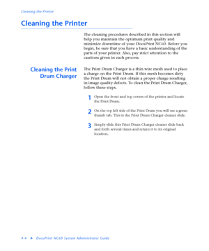 Page 138Cleaning the Printer
4-4
vDocuPrint NC60 System Administrator Guide
Cleaning the Printer
The cleaning procedures described in this section will 
help you maintain the optimum print quality and 
minimize downtime of your DocuPrint NC60. Before you 
begin, be sure that you have a basic understanding of the 
parts of your printer. Also, pay strict attention to the 
cautions given in each process.
Cleaning the Print
Drum ChargerThe Print Drum Charger is a thin wire mesh used to place 
a charge on the Print...