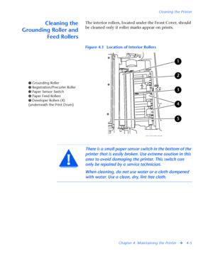 Page 139Cleaning the Printer
Chapter 4: Maintaining the Printer
v4-5
Cleaning the
Grounding Roller and
Feed RollersThe interior rollers, located under the Front Cover, should 
be cleaned only if roller marks appear on prints.
Figure 4.1 Location of Interior Rollers
Ê Grounding Roller
Ë Registration/Precurler Roller
Ì Paper Sensor Switch
Í Paper Feed Rollers
Î Developer Rollers (4) 
(underneath the Print Drum)
There is a small paper sensor switch in the bottom of the 
printer that is easily broken. Use extreme...