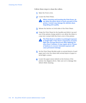 Page 140Cleaning the Printer
4-6
vDocuPrint NC60 System Administrator Guide
Follow these steps to clean the rollers.
1Raise the Front cover.
2Locate the Print Drum.
When removing and inserting the Print Drum, do 
not allow the green drum to touch any parts of the 
printer. Contact may damage the delicate drum 
degrading print quality.
3Release the latches on both sides of the Print Drum.
4Grasp the Print Drum by the handles and slide it up and 
out of the printer, being careful to not allow the drum to 
come...