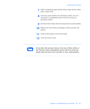 Page 141Cleaning the Printer
Chapter 4: Maintaining the Printer
v4-7
7While holding the paper switch down, wipe all the rollers 
with a clean cloth. 
8Clean the areas between the developer rollers. It is not 
necessary to completely remove the toner from the 
developer rollers.
9Hold the Print Drum with both hands by the side handles.
10Replace the Print Drum by sliding it down and into the 
printer.
11Secure both latches of the Print Drum.
12Close the Front Cover.
If you detect the presence of any oil on any of...