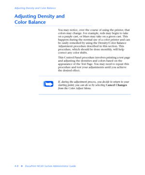 Page 142Adjusting Density and Color Balance
4-8
vDocuPrint NC60 System Administrator Guide
Adjusting Density and 
Color Balance
You may notice, over the course of using the printer, that 
colors may change. For example, reds may begin to take 
on a purple cast, or blues may take on a green cast. This 
happens during the normal use of a color printer and can 
be easily remedied by using the Density/Color Balance 
Adjustment procedure described in this section. This 
procedure, which should be done monthly, will...