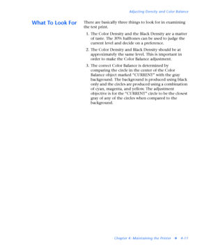 Page 145Adjusting Density and Color Balance
Chapter 4: Maintaining the Printer
v4-11
What To Look ForThere are basically three things to look for in examining 
the test print.
1. The Color Density and the Black Density are a matter 
of taste. The 30% halftones can be used to judge the 
current level and decide on a preference.
2. The Color Density and Black Density should be at 
approximately the same level. This is important in 
order to make the Color Balance adjustment.
3. The correct Color Balance is...