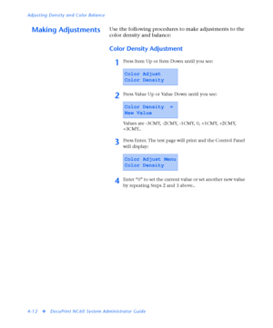 Page 146Adjusting Density and Color Balance
4-12
vDocuPrint NC60 System Administrator Guide
Making AdjustmentsUse the following procedures to make adjustments to the 
color density and balance:
Color Density Adjustment
1Press Item Up or Item Down until you see:
2Press Value Up or Value Down until you see:
Values are -3CMY, -2CMY, -1CMY, 0, +1CMY, +2CMY, 
+3CMY..
3Press Enter. The test page will print and the Control Panel 
will display:
4Enter “0” to set the current value or set another new value 
by repeating...