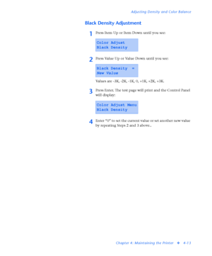 Page 147Adjusting Density and Color Balance
Chapter 4: Maintaining the Printer
v4-13
Black Density Adjustment
1Press Item Up or Item Down until you see:
2Press Value Up or Value Down until you see:
Values are -3K, -2K, -1K, 0, +1K, +2K, +3K.
3Press Enter. The test page will print and the Control Panel 
will display:
4Enter “0” to set the current value or set another new value 
by repeating Steps 2 and 3 above..
Color Adjust
Black Density
Black Density  =
New Value
Color Adjust Menu
Black Density
Downloaded From...