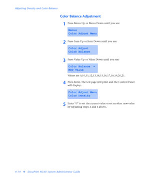 Page 148Adjusting Density and Color Balance
4-14
vDocuPrint NC60 System Administrator Guide
Color Balance Adjustment
1Press Menu Up or Menu Down until you see:
2Press Item Up or Item Down until you see:
3Press Value Up or Value Down until you see:
Values are 0,10,11,12,13,14,15,16,17,18,19,20,21.
4Press Enter. The test page will print and the Control Panel 
will display:
5Enter “0” to set the current value or set another new value 
by repeating Steps 3 and 4 above.
Menus
Color Adjust Menu
Color Adjust
Color...