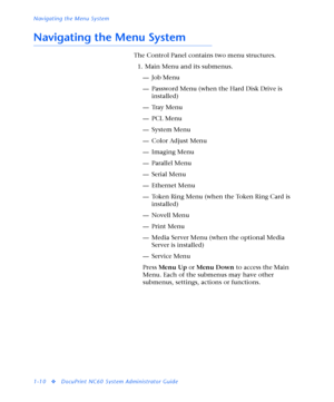 Page 16Navigating the Menu System
1-10
vDocuPrint NC60 System Administrator Guide
Navigating the Menu System
The Control Panel contains two menu structures.
1. Main Menu and its submenus.
—Job Menu
— Password Menu (when the Hard Disk Drive is 
installed)
—Tray Menu
—PCL Menu
—System Menu
— Color Adjust Menu
— Imaging Menu
— Parallel Menu
— Serial Menu
—Ethernet Menu
— Token Ring Menu (when the Token Ring Card is 
installed)
— Novell Menu
— Print Menu
— Media Server Menu (when the optional Media 
Server is...