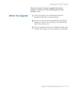 Page 151Upgrading the Printer Software
Chapter 4: Maintaining the Printer
v4-17
There are a variety of ways to upgrade the printer 
software. Choose one of the following that is most 
familiar to you. 
Before You Upgrade1Be sure the printer is in communication with the 
workstation directly or over the network.
2Be sure you have the proper upgrade file for the kind of 
upgrade you need to do. The printer controller file will 
end in the extension .xfc.
3Print a Configuration Sheet and a Diagnostics Page. Refer...