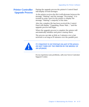 Page 153Upgrading the Printer Software
Chapter 4: Maintaining the Printer
v4-19
Printer Controller
Upgrade ProcessDuring the upgrade process the printer’s Control Panel 
will display several messages. 
As the printer receives the file it will alternate between the 
message “Waiting” and the message “Processing”. It is 
normal in some cases for the printer to display the 
message “Waiting” a majority of the time.
After the complete file has been received the Control 
Panel will display “Upgrading, Please Wait…”...