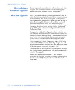 Page 154Upgrading the Printer Software
4-20
vDocuPrint NC60 System Administrator Guide
Determining a
Successful UpgradeIf your upgrade is successful, you will receive a new start 
up page. The “Software Version” on the start up page 
should reflect the software level of the upgrade.
After the UpgradeAfter a successful upgrade, some printer features may be 
set to the factory defaults. Some of these parameters may 
include settings that allow you to print to the printer. 
These parameters must be reset before you...