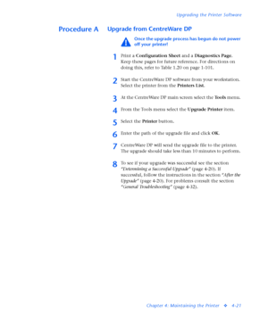 Page 155Upgrading the Printer Software
Chapter 4: Maintaining the Printer
v4-21
Procedure AUpgrade from CentreWare DP 
Once the upgrade process has begun do not power 
off your printer!
1Print a Configuration Sheet and a Diagnostics Page. 
Keep these pages for future reference. For directions on 
doing this, refer to Table 1.20 on page 1-101. 
2Start the CentreWare DP software from your workstation. 
Select the printer from the Printers List. 
3At the CentreWare DP main screen select the Tools menu. 
4From the...