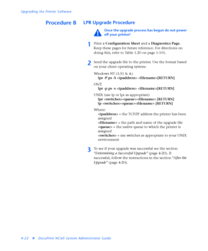 Page 156Upgrading the Printer Software
4-22
vDocuPrint NC60 System Administrator Guide
Procedure BLPR Upgrade Procedure
Once the upgrade process has begun do not power 
off your printer!
1Print a Configuration Sheet and a Diagnostics Page. 
Keep these pages for future reference. For directions on 
doing this, refer to Table 1.20 on page 1-101. 
2Send the upgrade file to the printer. Use the format based 
on your client operating system:
Windows NT (3.51 & 4.)
lpr -P ps -S  [RETURN]
OS/2
lpr -p ps -s  [RETURN]...