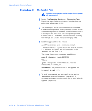 Page 158Upgrading the Printer Software
4-24
vDocuPrint NC60 System Administrator Guide
Procedure CThe Parallel Port
Once the upgrade process has begun do not power 
off your printer!
1Print a Configuration Sheet and a Diagnostics Page. 
Keep these pages for future reference. For directions on 
doing this, refer to page 1-101.
2The parallel port on the printer must be in Auto mode. 
Check the Configuration Sheet previously printed. In the 
Parallel Settings section the Mode should be set to Auto. If 
it is not...