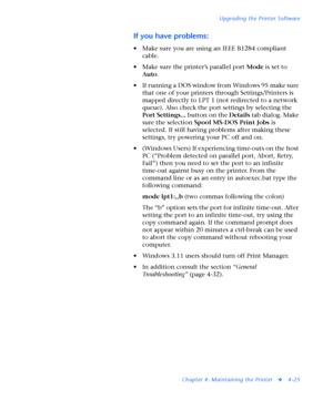 Page 159Upgrading the Printer Software
Chapter 4: Maintaining the Printer
v4-25
If you have problems:
• Make sure you are using an IEEE B1284 compliant 
cable. 
• Make sure the printer’s parallel port Mode is set to 
Auto. 
• If running a DOS window from Windows 95 make sure 
that one of your printers through Settings/Printers is 
mapped directly to LPT 1 (not redirected to a network 
queue). Also check the port settings by selecting the 
Port Settings... button on the Details tab dialog. Make 
sure the...