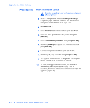 Page 160Upgrading the Printer Software
4-26
vDocuPrint NC60 System Administrator Guide
Procedure DInsert into Novell Queue
Once the upgrade process has begun do not power 
off your printer!
1Print a Configuration Sheet and a Diagnostics Page. 
Keep these pages for future reference. For directions on 
doing this, refer to Table 1.20 on page 1-101.
2Start PCONSOLE.
3Select Print Queue Information then press [RETURN].
4Select the print queue to send the job to, then press 
[RETURN].
5Select Current Print Job...