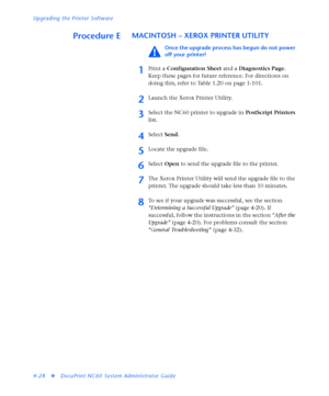 Page 162Upgrading the Printer Software
4-28
vDocuPrint NC60 System Administrator Guide
Procedure EMACINTOSH – XEROX PRINTER UTILITY 
Once the upgrade process has begun do not power 
off your printer!
1Print a Configuration Sheet and a Diagnostics Page. 
Keep these pages for future reference. For directions on 
doing this, refer to Table 1.20 on page 1-101.
2Launch the Xerox Printer Utility.
3Select the NC60 printer to upgrade in PostScript Printers 
list. 
4Select Send. 
5Locate the upgrade file.
6Select Open to...