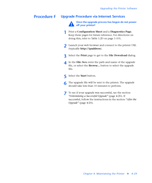 Page 163Upgrading the Printer Software
Chapter 4: Maintaining the Printer
v4-29
Procedure FUpgrade Procedure via Internet Services
Once the upgrade process has begun do not power 
off your printer!
1Print a Configuration Sheet and a Diagnostics Page. 
Keep these pages for future reference. For directions on 
doing this, refer to Table 1.20 on page 1-101. 
2Launch your web browser and connect to the printer URL 
(typically http://ipaddress).
3Select the Print page to get to the File Download dialog. 
4In the...