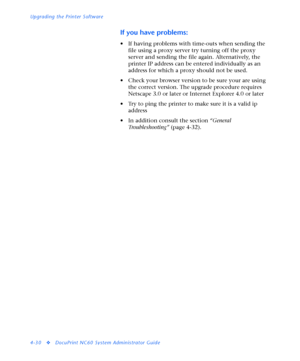 Page 164Upgrading the Printer Software
4-30
vDocuPrint NC60 System Administrator Guide
If you have problems:
• If having problems with time-outs when sending the 
file using a proxy server try turning off the proxy 
server and sending the file again. Alternatively, the 
printer IP address can be entered individually as an 
address for which a proxy should not be used. 
• Check your browser version to be sure your are using 
the correct version. The upgrade procedure requires 
Netscape 3.0 or later or Internet...