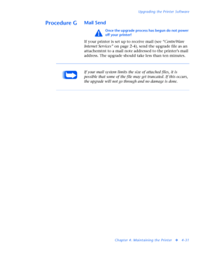 Page 165Upgrading the Printer Software
Chapter 4: Maintaining the Printer
v4-31
Procedure GMail Send
Once the upgrade process has begun do not power 
off your printer!
If your printer is set up to receive mail (see “CentreWare 
Internet Services” on page 2-4), send the upgrade file as an 
attachemtnt to a mail note addressed to the printer’s mail 
address. The upgrade should take less than ten minutes.
If your mail system limits the size of attached files, it is 
possible that some of the file may get truncated....