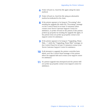 Page 167Upgrading the Printer Software
Chapter 4: Maintaining the Printer
v4-33
6Power off and on. Send the file again using the same 
method.
7Power off and on. Send the file using an alternative 
method as indicated in the chart. 
8If the printer appears to be hung in “Processing” after 
sending the upgrade file (with the “Processing” message 
on the Control Panel for at least 15 minutes) either 
contact your Xerox Customer Support Center for 
assistance, or power off and on the printer. If the printer 
powers...