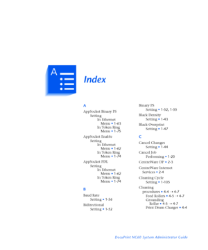 Page 179IndexI X
DocuPrint NC60 System Administrator Guide
A
AppSocket Binary PS
Setting
In Ethernet 
Menu
•1-63
In Token Ring 
Menu
•1-75
AppSocket Enable
Setting
In Ethernet 
Menu
•1-62
In Token Ring 
Menu
•1-74
AppSocket PDL
Setting
In Ethernet 
Menu
•1-62
In Token Ring 
Menu
•1-74
B
Baud Rate
Setting
•1-56
Bidirectional
Setting
•1-52Binary PS
Setting
•1-52
,1-55
Black Density
Setting
•1-43
Black Overprint
Setting
•1-47
C
Cancel Changes
Setting
•1-44
Cancel Job
Performing
•1-20
CentreWare DP
•2-3
CentreWare...