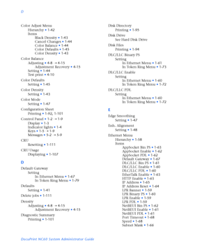 Page 180D
DocuPrint NC60 System Administrator Guide Color Adjust Menu
Hierarchy
•1-42
Items
Black Density
•1-43
Cancel Changes
•1-44
Color Balance
•1-44
Color Defaults
•1-45
Color Density
•1-43
Color Balance
Adjusting
•4-8
Ý4-15
Adjustment Recovery
•4-15
Setting
•1-44
Test print
•4-10
Color Defaults
Setting
•1-45
Color Density
Setting
•1-43
Color Mode
Setting
•1-47
Configuration Sheet
Printing
•1-92
,1-101
Control Panel
•1-2
Ý1-9
Display
•1-3
Indicator lights
•1-4
Keys
•1-5
Ý1-9
Messages
•5-2
Ý5-9
CRU
Resetting...