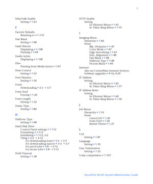 Page 181F
DocuPrint NC60 System Administrator Guide EtherTalk Enable
Setting
•1-63
F
Factory Defaults
Resetting to
•1-110
Fast Black
Setting
•1-48
Fault History
Displaying
•1-108
Printing
•1-94
Faults Active
Displaying
•1-108
Files
Printing from Media Server
•1-97
Flow Control
Setting
•1-55
Font Number
Setting
•1-30
Fonts
Downloading
•3-3
Ý3-7
Form Feed
Forcing
•1-20
Form Length
Setting
•1-32
Frame Type
Setting
•1-86
H
Halftone Type
Setting
•1-48
Hard Disk Drive
Control Panel settings
•1-112
Formatting
•1-112...