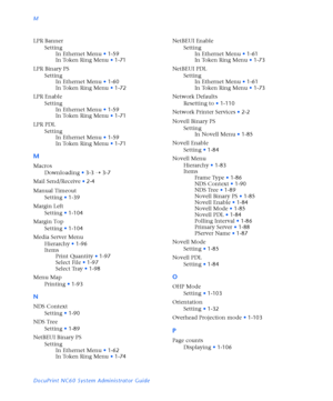 Page 182M
DocuPrint NC60 System Administrator Guide LPR Banner
Setting
In Ethernet Menu
•1-59
In Token Ring Menu
•1-71
LPR Binary PS
Setting
In Ethernet Menu
•1-60
In Token Ring Menu
•1-72
LPR Enable
Setting
In Ethernet Menu
•1-59
In Token Ring Menu
•1-71
LPR PDL
Setting
In Ethernet Menu
•1-59
In Token Ring Menu
•1-71
M
Macros
Downloading
•3-3
Ý3-7
Mail Send/Receive
•2-4
Manual Timeout
Setting
•1-39
Margin Left
Setting
•1-104
Margin Top
Setting
•1-104
Media Server Menu
Hierarchy
•1-96
Items
Print Quantity
•1-97...