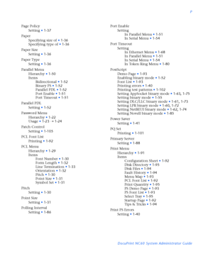 Page 183P
DocuPrint NC60 System Administrator Guide Page Policy
Setting
•1-37
Paper
Specifying size of
•1-36
Specifying type of
•1-36
Paper Size
Setting
•1-36
Paper Type
Setting
•1-36
Parallel Menu
Hierarchy
•1-50
Items
Bidirectional
•1-52
Binary PS
•1-52
Parallel PDL
•1-52
Port Enable
•1-51
Port Timeout
•1-51
Parallel PDL
Setting
•1-52
Password Menu
Hierarchy
•1-22
Usage
•1-23
Ý1-24
Patch Control
Setting
•1-105
PCL Font List
Printing
•1-92
PCL Menu
Hierarchy
•1-29
Items
Font Number
•1-30
Form Length
•1-32
Line...