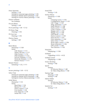 Page 184R
DocuPrint NC60 System Administrator Guide Print Quantity
Setting
•1-39
Setting for internal page printing
•1-95
Setting for Media Server printing
•1-97
Setting for Service Menu printing
•1-102
Printer software
See Software
Process Black
Setting
•1-49
Proof printing
•3-8
Ý3-12
PS Demo Page
Printing
•1-93
PS Font List
Printing
•1-93
PServer Name
Setting
•1-87
R
Reset Menu
Hierarchy
•1-109
Items
CRU Resets
•1-111
Delete All Jobs
•1-111
Disk Format
•1-112
Disk Initialize
•1-112
Factory Defaults
•1-110...