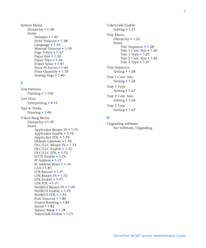 Page 185T
DocuPrint NC60 System Administrator Guide System Menu
Hierarchy
•1-34
Items
Defaults
•1-41
Hold Timeout
•1-38
Language
•1-35
Manual Timeout
•1-39
Page Policy
•1-37
Paper Size
•1-36
Paper Type
•1-36
Power Saver
•1-41
Print PS Errors
•1-40
Print Quantity
•1-39
Startup Page
•1-40
T
Test Patterns
Printing
•1-102
Test Print
Interpreting
•4-10
Tips & Tricks
Printing
•1-94
Token Ring Menu
Hierarchy
•1-70
Items
AppSocket Binary PS
•1-75
AppSocket Enable
•1-74
AppSocket PDL
•1-74
Default Gateway
•1-79
DLC/LLC...