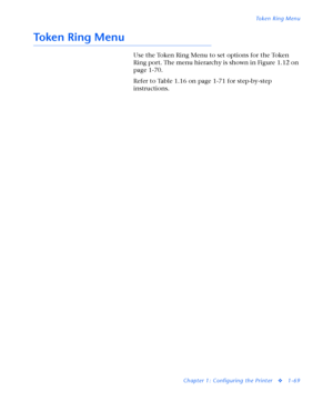 Page 75Token Ring Menu
Chapter 1: Configuring the Printer
v1-69
Token Ring Menu
Use the Token Ring Menu to set options for the Token 
Ring port. The menu hierarchy is shown in Figure 1.12 on 
page 1-70.
Refer to Table 1.16 on page 1-71 for step-by-step 
instructions.
Downloaded From ManualsPrinter.com Manuals 