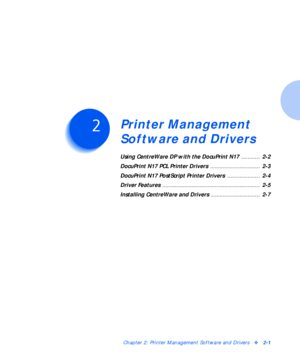 Page 17Chapter 2: Printer Management Software and Driversv2-1
Printer Management 
Software and Drivers
C h a p t e r 2
Using CentreWare DP with the DocuPrint N17 ............  2-2
DocuPrint N17 PCL Printer Drivers ................................  2-3
DocuPrint N17 PostScript Printer Drivers .....................  2-4
Driver Features ...............................................................  2-5
Installing CentreWare and Drivers ................................  2-7
Downloaded From ManualsPrinter.com...
