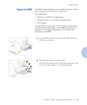 Page 39Loading Paper
Chapter 4: Paper Loading and Orientationv4-9
Using the MBFThe MBF accepts all paper sizes, weights and types listed 
in the section“Selecting Paper” (page 4-2).
The MBF holds:
• 100 sheets of 20 lb (75 g/m2) paper
• 30 transparencies or 25 sheets of label paper
• 10 envelopes
Consult Figure 4.2 on page 4-12 for proper orientation of 
letterhead and drilled paper in the MBF, and Figure 4.3 
on page 4-13 for proper orientation of envelopes and 
postcards in the MBF.
1Press the MBF release...