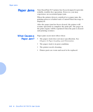 Page 58Paper Jams
5-2vDocuPrint N17/N17b User Guide
Paper JamsYour DocuPrint N17 printer has been designed to provide 
reliable, trouble-free operation. However, you may 
experience an occasional paper jam.
When the printer detects a misfeed or a paper jam, the 
printing process is halted and a Control Panel message is 
displayed.
After the paper jam has been cleared, the printer will 
resume operation to complete the print job. The pages in 
the print engine will be reprinted when the jam is cleared 
and...
