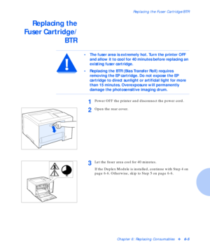 Page 81Replacing the Fuser Cartridge/BTR
Chapter 6: Replacing Consumablesv6-5
Replacing the
Fuser Cartridge/
BTR
• The fuser area is extremely hot. Turn the printer OFF 
and allow it to cool for 40 minutes before replacing an 
existing fuser cartridge.
• Replacing the BTR (Bias Transfer Roll) requires 
removing the EP cartridge. Do not expose the EP 
cartridge to direct sunlight or artificial light for more 
than 15 minutes. Overexposure will permanently 
damage the photosensitive imaging drum. 
1Power OFF the...