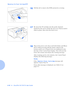 Page 86Replacing the Fuser Cartridge/BTR
6-10vDocuPrint N17/N17b User Guide
16Pull the tab to remove the BTR’s protective covering.
17Re-insert the EP cartridge into the guide channels 
marked by the arrows inside the top cover. Push in until it 
clicks in place, then close the front cover.
18Plug in the power cord. Press and hold Online and Menu 
Down while powering ON the printer. Depress the 
buttons until a row of black boxes are displayed on the 
first line of the Control Panel display. This will reset the...