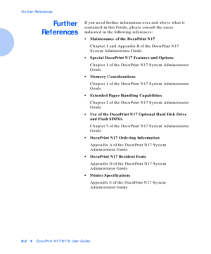 Page 94Further References
8-2vDocuPrint N17/N17b User Guide
Further
ReferencesIf you need further information over and above what is 
contained in this Guide, please consult the areas 
indicated in the following references:
• Maintenance of the DocuPrint N17
Chapter 1 and Appendix B of the DocuPrint N17 
System Administrator Guide
• Special DocuPrint N17 Features and Options
Chapter 1 of the DocuPrint N17 System Administrator 
Guide
• Memory Considerations
Chapter 1 of the DocuPrint N17 System Administrator...