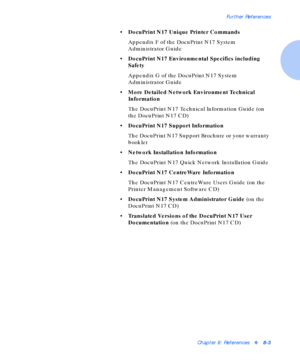 Page 95Further References
Chapter 8: Referencesv8-3
• DocuPrint N17 Unique Printer Commands
Appendix F of the DocuPrint N17 System 
Administrator Guide
• DocuPrint N17 Environmental Specifics including 
Safety
Appendix G of the DocuPrint N17 System 
Administrator Guide
• More Detailed Network Environment Technical 
Information
The DocuPrint N17 Technical Information Guide (on 
the DocuPrint N17 CD)
• DocuPrint N17 Support Information
The DocuPrint N17 Support Brochure or your warranty 
booklet
• Network...