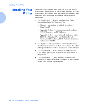 Page 14Installing Your Printer
1-8vDocuPrint N17/N17b User Guide
Installing Your
PrinterThere are other documents which will help you install 
your printer. The purpose of this section is simply to guide 
you to those documents (and sections of documents). The 
following documentation is available for installation 
assistance:
• The DocuPrint N17 System Administrator Guide
(on the DocuPrint N17 Product CD)
— Chapter 1 shows how to initially install the 
DocuPrint 17.
— Appendix B shows how tolreplace the...