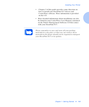 Page 15Installing Your Printer
Chapter 1: Getting Startedv1-9
• Chapter 2 of this guide provides some direction on 
how to install your DocuPrint N17 drivers and 
CentreWare software. More information is provided 
on the CD.
• More detailed information about installation can also 
be found in your CentreWare Users Manual, contained 
on the Printer Management Software CD that comes 
with your DocuPrint N17.
Please remember to save and store all your packing 
materials in a dry place so that you can retrieve...