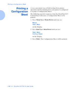 Page 16Printing a Configuration Sheet
1-10vDocuPrint N17/N17b User Guide
Printing a
Configuration
SheetA very convenient way of both testing basic printer 
operation and determining how your printer is configured 
is to print a Configuration Sheet.
The following operator sequence from the DocuPrint N17 
Control Panel will cause a Configuration Sheet to be 
printed:
1. Press Menu Up
 or Menu Down
 until you see:
Menus
Test Menu
on the Display.
2. Press Item Up
 or Item Down
 until you see:
Test Menu
Config...