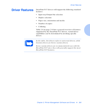 Page 21Driver Features
Chapter 2: Printer Management Software and Driversv2-5
Driver FeaturesDocuPrint N17 drivers will support the following standard 
features:
• Input tray/Output bin selection
• Duplex selection
• Paper size, orientation and media
• Number of copies
•Collating
Table 2.4 on page 2-6 lists a general overview of features 
supported by the DocuPrint N17 drivers. Actual driver 
capabilities can be determined by invoking specific 
drivers. 
In the table, Uni drivers refers to universal drivers,...